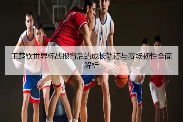 王楚钦世界杯战报背后的成长轨迹与赛场韧性全面解析