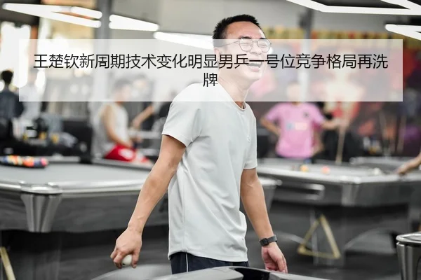王楚钦新周期技术变化明显男乒一号位竞争格局再洗牌