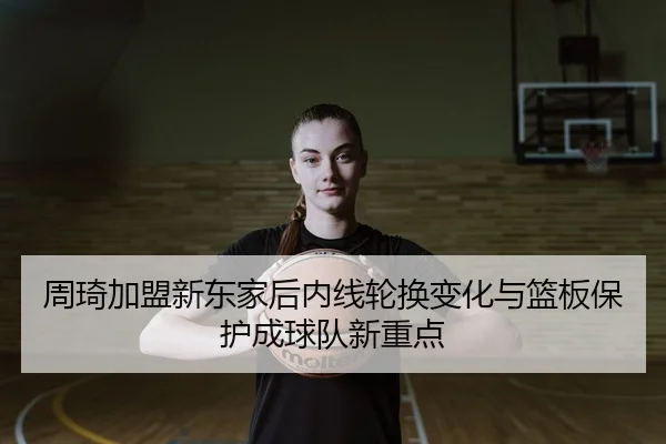 周琦加盟新东家后内线轮换变化与篮板保护成球队新重点