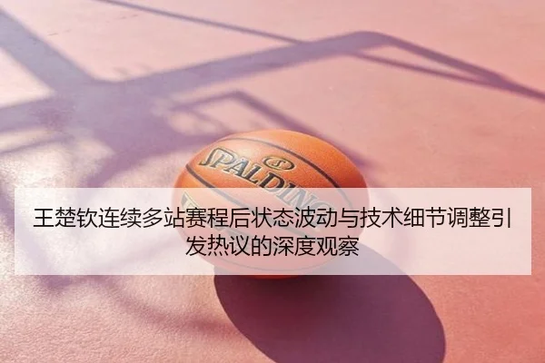 王楚钦连续多站赛程后状态波动与技术细节调整引发热议的深度观察