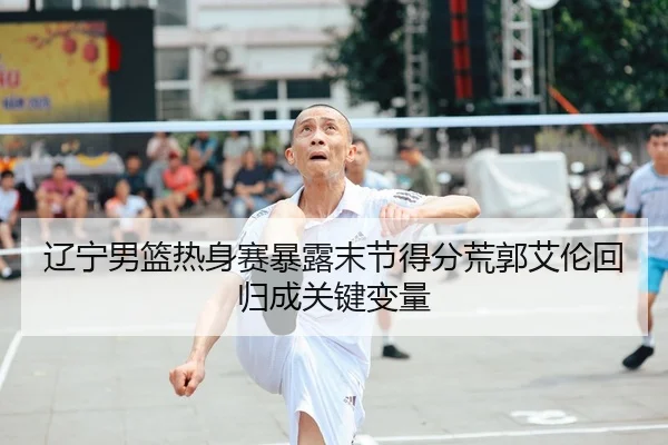 辽宁男篮热身赛暴露末节得分荒郭艾伦回归成关键变量