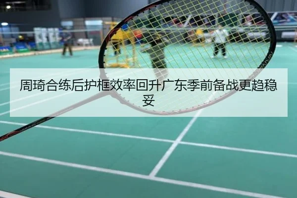 周琦合练后护框效率回升广东季前备战更趋稳妥