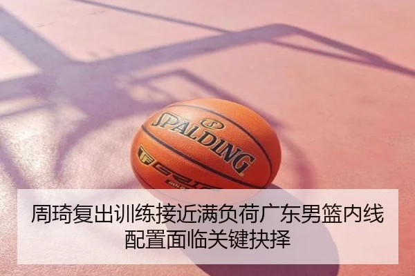 周琦复出训练接近满负荷广东男篮内线配置面临关键抉择
