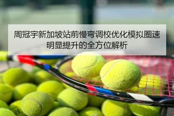 周冠宇新加坡站前慢弯调校优化模拟圈速明显提升的全方位解析