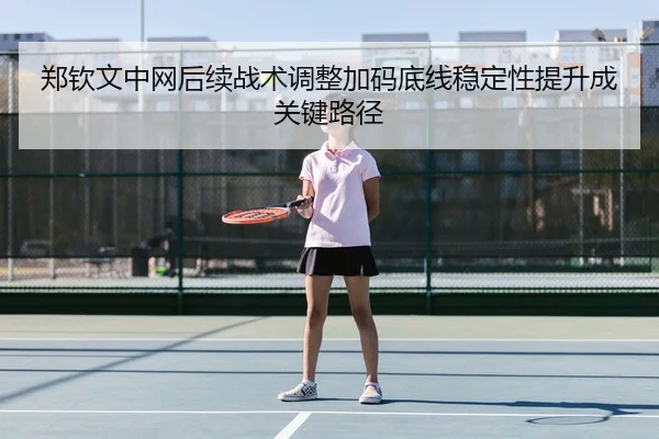 郑钦文中网后续战术调整加码底线稳定性提升成关键路径