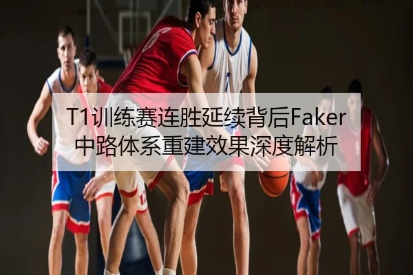 T1训练赛连胜延续背后Faker中路体系重建效果深度解析